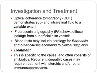 Investigation and Treatment
 Optical coherence tomography (OCT)
demonstrates sub- and intraretinal fluid to a
variable extent.
 Fluorescein angiography (FA) shows diffuse
leakage from superficial disc vessels.
 Blood tests may include serology for Bartonella
and other causes according to clinical suspicion
 Treatment
 This is specific to the cause, and often consists of
antibiotics. Recurrent idiopathic cases may
require treatment with steroids and/or other
immunosuppressants.
 
