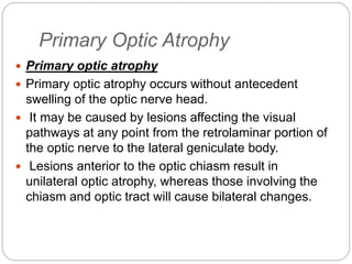 Primary Optic Atrophy
 Primary optic atrophy
 Primary optic atrophy occurs without antecedent
swelling of the optic nerve head.
 It may be caused by lesions affecting the visual
pathways at any point from the retrolaminar portion of
the optic nerve to the lateral geniculate body.
 Lesions anterior to the optic chiasm result in
unilateral optic atrophy, whereas those involving the
chiasm and optic tract will cause bilateral changes.
 