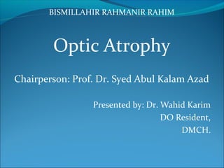 BISMILLAHIR RAHMANIR RAHIM
Optic Atrophy
Chairperson: Prof. Dr. Syed Abul Kalam Azad
Presented by: Dr. Wahid Karim
DO Resident,
DMCH.
 