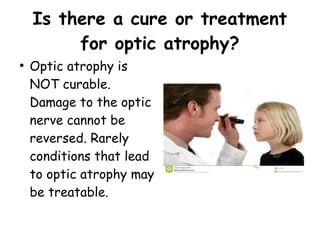 Is there a cure or treatment
for optic atrophy?
●
Optic atrophy is
NOT curable.
Damage to the optic
nerve cannot be
reversed. Rarely
conditions that lead
to optic atrophy may
be treatable.