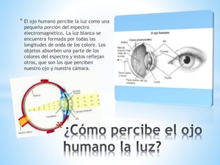 * El ojo humano percibe la luz como una
pequeña porción del espectro
electromagnético. La luz blanca se
encuentra formada por todas las
longitudes de onda de los colore. Los
objetos absorben una parte de los
colores del espectro y estos reflejan
otros, que son los que perciben
nuestro ojo y nuestra cámara.
*
 