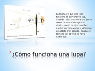 La forma en que una lupa
funciona es curvando la luz.
Cuando la luz atraviesa una lente
convexa, es curvada por el
vidrio. Nuestros ojos perciben
esa luz curvada como si viéramos
un objeto mas grande, aunque el
tamaño del objeto no haya
cambiado.
*
 