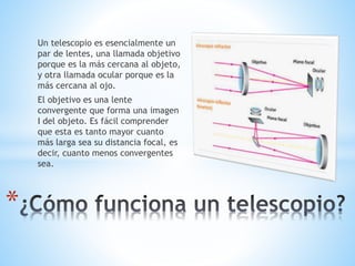 Un telescopio es esencialmente un
par de lentes, una llamada objetivo
porque es la más cercana al objeto,
y otra llamada ocular porque es la
más cercana al ojo.
El objetivo es una lente
convergente que forma una imagen
I del objeto. Es fácil comprender
que esta es tanto mayor cuanto
más larga sea su distancia focal, es
decir, cuanto menos convergentes
sea.
*
 
