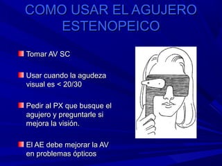 COMO USAR EL AGUJEROCOMO USAR EL AGUJERO
ESTENOPEICOESTENOPEICO
Tomar AV SCTomar AV SC
Usar cuando la agudezaUsar cuando la agudeza
visual es < 20/30visual es < 20/30
Pedir al PX que busque elPedir al PX que busque el
agujero y preguntarle siagujero y preguntarle si
mejora la visión.mejora la visión.
El AE debe mejorar la AVEl AE debe mejorar la AV
en problemas ópticosen problemas ópticos
 