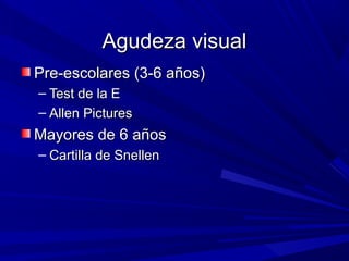 Agudeza visualAgudeza visual
Pre-escolares (3-6 años)Pre-escolares (3-6 años)
– Test de la ETest de la E
– Allen PicturesAllen Pictures
Mayores de 6 añosMayores de 6 años
– Cartilla de SnellenCartilla de Snellen
 