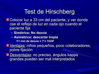 Test de HirschbergTest de Hirschberg
Colocar luz a 33 cm del paciente, y ver dondeColocar luz a 33 cm del paciente, y ver donde
cae el reflejo de luz en cada ojo cuando elcae el reflejo de luz en cada ojo cuando el
paciente fijapaciente fija
– Simétrico: No desvíoSimétrico: No desvío
– Asimétrico: descartar tropiaAsimétrico: descartar tropia
1 mm de desvío = 71 mm de desvío = 7oo
= 15= 15DPDP
Ventajas:Ventajas: niños pequeños, poco colaboradores,niños pequeños, poco colaboradores,
pobre fijaciónpobre fijación
DesventajasDesventajas: no preciso, ángulos kappa: no preciso, ángulos kappa
grandes pueden ser mal interpretadosgrandes pueden ser mal interpretados
 
