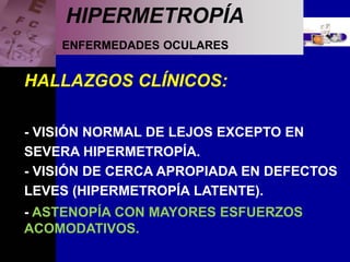 ENFERMEDADES OCULARES
HIPERMETROPÍA
HALLAZGOS CLÍNICOS:
- VISIÓN NORMAL DE LEJOS EXCEPTO EN
SEVERA HIPERMETROPÍA.
- VISIÓN DE CERCA APROPIADA EN DEFECTOS
LEVES (HIPERMETROPÍA LATENTE).
- ASTENOPÍA CON MAYORES ESFUERZOS
ACOMODATIVOS.
 