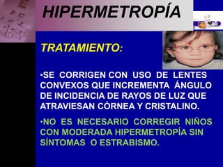 Enfermedades Oculares
HIPERMETROPÍA
TRATAMIENTO:
•SE CORRIGEN CON USO DE LENTES
CONVEXOS QUE INCREMENTA ÁNGULO
DE INCIDENCIA DE RAYOS DE LUZ QUE
ATRAVIESAN CÓRNEA Y CRISTALINO.
•NO ES NECESARIO CORREGIR NIÑOS
CON MODERADA HIPERMETROPÍA SIN
SÍNTOMAS O ESTRABISMO.
 