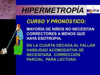 Enfermedades Oculares
HIPERMETROPÍA
CURSO Y PRONÓSTICO:
MAYORÍA DE NIÑOS NO NECESITAN
CORRECTORES A MENOS QUE
HAYA ESOTROPIA.
EN LA CUARTA DÉCADA AL FALLAR
HABILIDAD ACOMODATIVA SE
NECESITARÁ CORRECCIÓN
PARCIAL PARA LECTURA.
 