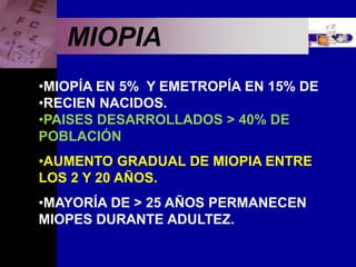 Enfermedades Oculares
MIOPIA
•MIOPÍA EN 5% Y EMETROPÍA EN 15% DE
•RECIEN NACIDOS.
•PAISES DESARROLLADOS > 40% DE
POBLACIÓN
•AUMENTO GRADUAL DE MIOPIA ENTRE
LOS 2 Y 20 AÑOS.
•MAYORÍA DE > 25 AÑOS PERMANECEN
MIOPES DURANTE ADULTEZ.
 