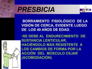Enfermedades Oculares
PRESBICIA
BORRAMIENTO FISIOLÓGICO DE LA
VISIÓN DE CERCA, EVIDENTE LUEGO
DE LOS 40 AÑOS DE EDAD.
•SE DEBE AL ENDURECIMIENTO DE
SUSTANCIA LENTICULAR,
HACIÉNDOLO MÁS RESISTENTE A
LOS CAMBIOS DE FORMA POR LA
ACCIÓN DEL MÚSCULO CILIAR
(ACOMODACIÓN)
 