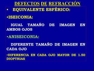 DEFECTOS DE REFRACCIÓN
• EQUIVALENTE ESFÉRICO:
•ISEICONIA:
IGUAL TAMAÑO DE IMAGEN EN
AMBOS OJOS
•ANISEICONIA:
DIFERENTE TAMAÑO DE IMAGEN EN
CADA OJO
•DIFERENCIA EN CADA OJO MAYOR DE 1.50
DIOPTRIAS
 