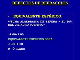 DEFECTOS DE REFRACCIÓN
• EQUIVALENTE ESFÉRICO:
•“SUMA ALGEBRAICA DE ESFERA + EL 50%
DEL CILINDRO POSITIVO”
-1.00+2.00
EQUIVALENTE ESFÉRICO SERÁ:
-1.00+1.00
0 Ó PLANO
 