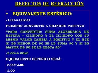 DEFECTOS DE REFRACCIÓN
• EQUIVALENTE ESFÉRICO:
-1.00-4.00x90
PRIMERO CONVERTIR A CILINDRO POSITIVO
“PARA CONVERTIR: SUMA ALGEBRAICA DE
ESFERA + CILINDRO Y EL CILINDRO CON SU
MISMO VALOR CAMBIA A POSITIVO Y EL EJE
SI ES MENOR DE 90 SE LE SUMA 90 Y SI ES
MAYOR DE 90 SE LE RESTA 90”
-5.00+4.00x0
EQUIVALENTE ESFÉRICO SERÁ:
-5.00+2.00
-3.00
 