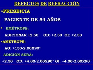 DEFECTOS DE REFRACCIÓN
•PRESBICIA
PACIENTE DE 54 AÑOS
• EMÉTROPE:
ADICIONAR +2.50 OD: +2.50 OI: +2.50
•AMÉTROPE:
AO: +150-2.00X90°
ADICIÓN SERÁ:
+2.50 OD: +4.00-2.00X90° OI: +4.00-2.00X90°
 