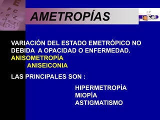 Enfermedades Oculares
AMETROPÍAS
VARIACIÓN DEL ESTADO EMETRÓPICO NO
DEBIDA A OPACIDAD O ENFERMEDAD.
ANISOMETROPÍA
ANISEICONIA
LAS PRINCIPALES SON :
HIPERMETROPÍA
MIOPÍA
ASTIGMATISMO
 
