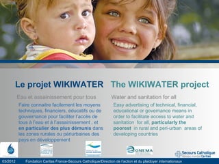 Le projet WIKIWATER The WIKIWATER project
Eau et assainissement pour tous Water and sanitation for all
03/2012 Fondation Caritas France-Secours Catholique/Direction de l’action et du plaidoyer internationaux
Easy advertising of technical, financial,
educational or governance means in
order to facilitate access to water and
sanitation for all, particularly the
poorest in rural and peri-urban areas of
developing countries
Faire connaitre facilement les moyens
techniques, financiers, éducatifs ou de
gouvernance pour faciliter l’accès de
tous à l’eau et à l’assainissement , et
en particulier des plus démunis dans
les zones rurales ou périurbaines des
pays en développement
 