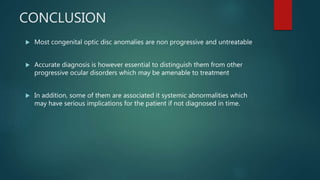 CONCLUSION
 Most congenital optic disc anomalies are non progressive and untreatable
 Accurate diagnosis is however essential to distinguish them from other
progressive ocular disorders which may be amenable to treatment
 In addition, some of them are associated it systemic abnormalities which
may have serious implications for the patient if not diagnosed in time.
 