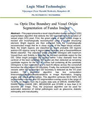 Logic Mind Technologies
Vijayangar (Near Maruthi Medicals), Bangalore-40
Ph: 8123668124 // 8123668066
Title: Optic Disc Boundary and Vessel Origin
Segmentation of Fundus Images
Abstract—This paperpresents a novel classification-based opticdisc (OD)
segmentation algorithm that detects the OD boundary and the location of
vessel origin (VO) pixel. First, the green plane of each fundus image is
resized and morphologically reconstructed using a circular structuring
element. Bright regions are then extracted from the morphologically
reconstructed image that lie in close vicinity of the major blood vessels.
Next, the bright regions are classified as bright probable OD regions
andnon-OD regions using 6 region-based features and a GaussianMixture
Model classifier. The classified bright probable ODregion with maximum
Vessel-Sum and Solidity is detected as the best candidate region for the
OD. Other bright probable OD regions within 1-disc diameter from the
centroid of the best candidate OD region are then detected as remaining
candidate regions for the OD. A convex hull containing all the candidate
ODregions is then estimated, and a best-fit ellipse across the convexhull
becomes the segmented OD boundary. Finally, the centroidof major blood
vessels within the segmented OD boundary is detected as the VO pixel
location. The proposed algorithm has low computation
timecomplexityanditisrobusttovariations in image illumination, imaging
angles and retinal abnormalities. This algorithm achieves 98.8-100% OD
segmentation success and OD segmentation overlap score in the range of
72-84% on images from the 6 public data sets of DRIVE, DIARETDB1,
DIARETDB0, CHASE DB1, MESSIDOR and STARE in less than 2.14
seconds per image. Thus, the proposed algorithm can be used for
automated detection of retinal pathologies such as glaucoma, diabetic
retinopathy and maculopathy.
 