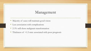 Management
• Majority of cases will maintain good vision
• Less association with complications
• 2-3% will show malignant transformation
• Thickness of >1.5 mm: associated with poor prognosis
 