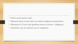 • Follow-up the patient yearly.
• Minimal increase in lesion does not indicate malignant transformation
• Diminution of Vision with significant increase in lesion-> Malignancy
• Enucleation may be needed in case of malignancy.
 