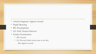 • Anterior Segment: Appears normal.
• Pupils: Reacting
• RE: Pseudophakia
• LE: Early Nuclear Sclerosis
• Fundus Examination:
• RE: Normal
• LE: Elevated, black-brown mass at the disc.
Rest appears normal.
 