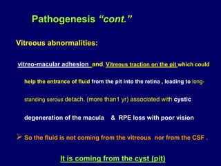 Vitreous abnormalities:
vitreo-macular adhesion and, Vitreous traction on the pit which could
help the entrance of fluid from the pit into the retina , leading to long-
standing serous detach. (more than1 yr) associated with cystic
degeneration of the macula & RPE loss with poor vision
 So the fluid is not coming from the vitreous nor from the CSF .
It is coming from the cyst (pit)
Pathogenesis “cont.”
 