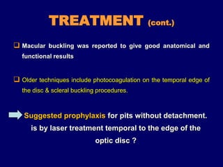 TREATMENT (cont.)
 Macular buckling was reported to give good anatomical and
functional results
 Older techniques include photocoagulation on the temporal edge of
the disc & scleral buckling procedures.
Suggested prophylaxis for pits without detachment.
is by laser treatment temporal to the edge of the
optic disc ?
 