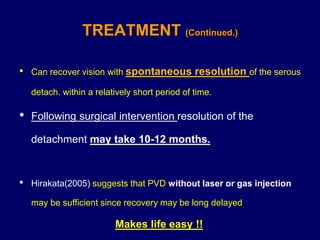 • Can recover vision with spontaneous resolution of the serous
detach. within a relatively short period of time.
• Following surgical intervention resolution of the
detachment may take 10-12 months.
• Hirakata(2005) suggests that PVD without laser or gas injection
may be sufficient since recovery may be long delayed
Makes life easy !!
TREATMENT (Continued.)
 