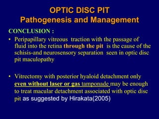 OPTIC DISC PIT
Pathogenesis and Management
CONCLUSION :
• Peripapillary vitreous traction with the passage of
fluid into the retina through the pit is the cause of the
schisis-and neurosensory separation seen in optic disc
pit maculopathy
• Vitrectomy with posterior hyaloid detachment only
even without laser or gas tamponade may be enough
to treat macular detachment associated with optic disc
pit as suggested by Hirakata(2005)
 