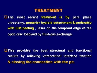 TREATMENT
The most recent treatment is by pars plana
vitrectomy, posterior hyaloid detachment & preferably
with ILM peeling , laser on the temporal edge of the
optic disc followed by fluid-gas exchange.
This provides the best structural and functional
results by relieving vitreoretinal interface traction
& closing the connection with the pit.
 