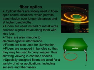 1
fiber optics.
 Optical fibers are widely used in fiber-
optic communications, which permits
transmission over longer distances and
at higher bandwidths .
Fibers are used instead of metal wires
because signals travel along them with
less loss .
They are also immune to
electromagnetic interference.
Fibers are also used for illumination.
Fibers are wrapped in bundles so that
they may be used to carry images, thus
allowing viewing in confined spaces.
Specially designed fibers are used for a
variety of other applications, including
sensors and fiber lasers.
 