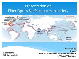 Presentation on
Fiber Optics & It’s Impacts In society
Submitted to-
Md. Rahmatullah
Presented by-
Group 2
Dept. of Mass Communication & Journalism
2nd Year 2nd Semester
 