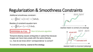 Regularization & Smoothness Constraints
Additional smoothness constraint :
,))()(( 2222
dxdyvvuue yxyxs  
Besides of constraint equation term
,)( 2
dxdyIvIuIe tyxc  
minimize es+ec
Temporal aliasing causes ambiguities in optical flow because
images can have many pixels with the same intensity.
i.e., how do we know which ‘correspondence’ is correct?
nearest match is correct (no aliasing)
nearest match is incorrect (aliasing)
actual shift
estimated shift
To overcome aliasing: coarse-to-fine strategy.
Horn & Schunck algorithm
 