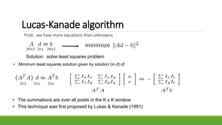 Lucas-Kanade algorithm
Prob: we have more equations than unknowns
• The summations are over all pixels in the K x K window
• This technique was first proposed by Lukas & Kanade (1981)
Solution: solve least squares problem
• Minimum least squares solution given by solution (in d) of:
 