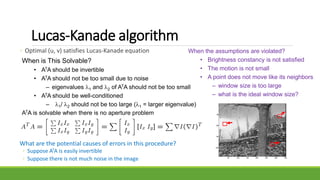 Lucas-Kanade algorithm
◦ Optimal (u, v) satisfies Lucas-Kanade equation
When is This Solvable?
• ATA should be invertible
• ATA should not be too small due to noise
– eigenvalues 1 and 2 of ATA should not be too small
• ATA should be well-conditioned
– 1/ 2 should not be too large (1 = larger eigenvalue)
ATA is solvable when there is no aperture problem
What are the potential causes of errors in this procedure?
◦ Suppose ATA is easily invertible
◦ Suppose there is not much noise in the image
When the assumptions are violated?
• Brightness constancy is not satisfied
• The motion is not small
• A point does not move like its neighbors
– window size is too large
– what is the ideal window size?
 