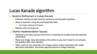 Lucas-Kanade algorithm
 Iterative Refinement in Lukas-Kanade
 Estimate velocity at each pixel by solving Lucas-Kanade equations
 Warp H towards I using the estimated flow field
 use image warping techniques
 Repeat until convergence
 Some Implementation Issues:
 Warping is not easy (ensure that errors in warping are smaller than the estimate
refinement)
 Warp one image, take derivatives of the other so you don’t need to re-compute
the gradient after each iteration.
 Often useful to low-pass filter the images before motion estimation (for better
derivative estimation, and linear approximations to image intensity)
 