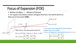 Focus of Expansion (FOE)
• Motion of object = - (Motion of Sensor)
• For a given translatory motion and gaze direction, the world seems to
flow out of one point (FOE).
),,( zyx
),,( 000 zyx1f
)','( yx
After time t, the scene point moves to:
),,(),,( 000 wtzvtyutxzyx 
},{)','(
0
0
0
0
wtz
vty
wtz
utx
yx





• As t varies the image point moves along a
straight line in the image
• Focus of Expansion: backtrack time or )( t
},{)','(
w
v
w
u
yx 
 
