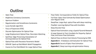 Outline
• Optic Flow
• Brightness Constancy Constraints
• Aperture Problem
• Regularization and Smoothness Constraints
• Lucas-Kanade algorithm
• Focus of Expansion (FOE)
• Discrete Optimization for Optical Flow
• Large Displacement Optical Flow: Descriptor Matching
• EpicFlow: Edge-Preserving Interpolation of
Correspondences for Optical Flow
• Optical Flow with Piecewise Parametric Model
• SPM-BP: Sped-up PatchMatch Belief Propagation
• Coarse-to-Fine PatchMatch for Large Optical Flow
• Flow Fields: Correspondence Fields for Optical Flow
• Full Flow: Optic Flow Estimate By Global Optimization
over Regular Grids
• DeepFlow: Large displ. optical flow with deep matching
• FlowNet: Learning Optical Flow with ConvNets
• Deep Discrete Flow
• Optical Flow Estimation using a Spatial Pyramid Network
• A Large Dataset to Train ConvNets for Disparity, Optical
Flow, and Scene Flow Estimation
• Optical Flow via Direct Cost Volume Processing by CNN
• Appendix A: A Database and Evaluation for Optical Flow
• Appendix B: Secret of Optic Flow Estimation
• Appendix C: Deep Learning and optimization theory
 