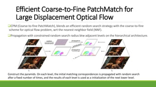 Efficient Coarse-to-Fine PatchMatch for
Large Displacement Optical Flow
CPM (Coarse-to-fine PatchMatch), blends an efficient random search strategy with the coarse-to-fine
scheme for optical flow problem, wrt the nearest neighbor field (NNF).
Propagation with constrained random search radius btw adjacent levels on the hierarchical architecture.
Construct the pyramids. On each level, the initial matching correspondences is propagated with random search
after a fixed number of times, and the results of each level is used as a initialization of the next lower level.
 