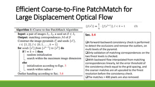 Efficient Coarse-to-Fine PatchMatch for
Large Displacement Optical Flow
Sec. 3.4
A forward-backward consistency check is performed
to detect the occlusions and remove the outliers, on
multi levels of the pyramid.
Only validation of matching correspondences on the
two finest levels is checked.
With backward flow interpolated from matching
correspondences linearly, let the error threshold of
the consistency check equal to the grid spacing, and
the coarser matches are all upscaled to the finest
resolution before the consistency check.
The matches > 400 pixels are also removed.
 