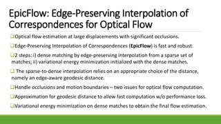 EpicFlow: Edge-Preserving Interpolation of
Correspondences for Optical Flow
Optical flow estimation at large displacements with significant occlusions.
Edge-Preserving Interpolation of Correspondences (EpicFlow) is fast and robust.
2 steps: i) dense matching by edge-preserving interpolation from a sparse set of
matches; ii) variational energy minimization initialized with the dense matches.
 The sparse-to-dense interpolation relies on an appropriate choice of the distance,
namely an edge-aware geodesic distance.
Handle occlusions and motion boundaries – two issues for optical flow computation.
Approximation for geodesic distance to allow fast computation w/o performance loss.
Variational energy minimization on dense matches to obtain the final flow estimation.
 
