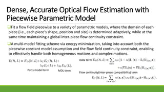 Dense, Accurate Optical Flow Estimation with
Piecewise Parametric Model
Fit a flow field piecewise to a variety of parametric models, where the domain of each
piece (i.e., each piece’s shape, position and size) is determined adaptively, while at the
same time maintaining a global inter-piece flow continuity constraint.
A multi-model fitting scheme via energy minimization, taking into account both the
piecewise constant model assumption and the flow field continuity constraint, enabling
to effectively handle both homogeneous motions and complex motions.
Potts model term MDL term
Data term
Flow continuity(inter-piece compatibility) term
 