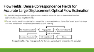 Flow Fields: Dense Correspondence Fields for
Accurate Large Displacement Optical Flow Estimation
 A dense correspondence field approach much better suited for optical flow estimation than
approximate nearest neighbor fields.
Do not require explicit regularization, smoothing or a new data term, but a data based search strategy
that finds most inliers and enhancements for outlier filtering.
The pipeline of the Flow Field approach. For the basic approach, only consider the full resolution.
 