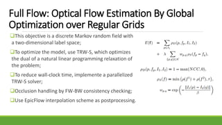 Full Flow: Optical Flow Estimation By Global
Optimization over Regular Grids
This objective is a discrete Markov random field with
a two-dimensional label space;
To optimize the model, use TRW-S, which optimizes
the dual of a natural linear programming relaxation of
the problem;
To reduce wall-clock time, implemente a parallelized
TRW-S solver;
Occlusion handling by FW-BW consistency checking;
Use EpicFlow interpolation scheme as postprocessing.
 