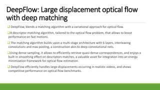 DeepFlow: Large displacement optical flow
with deep matching
 DeepFlow, blends a matching algorithm with a variational approach for optical flow.
A descriptor matching algorithm, tailored to the optical flow problem, that allows to boost
performance on fast motions.
 The matching algorithm builds upon a multi-stage architecture with 6 layers, interleaving
convolutions and max-pooling, a construction akin to deep convolutional nets.
Using dense sampling, it allows to efficiently retrieve quasi-dense correspondences, and enjoys a
built-in smoothing effect on descriptors matches, a valuable asset for integration into an energy
minimization framework for optical flow estimation.
 DeepFlow efficiently handles large displacements occurring in realistic videos, and shows
competitive performance on optical flow benchmarks.
 