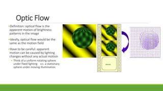 Optic Flow
•Definition: optical flow is the
apparent motion of brightness
patterns in the image
•Ideally, optical flow would be the
same as the motion field
•Have to be careful: apparent
motion can be caused by lighting
changes without any actual motion
• Think of a uniform rotating sphere
under fixed lighting v.s. a stationary
sphere under moving illumination
…
 