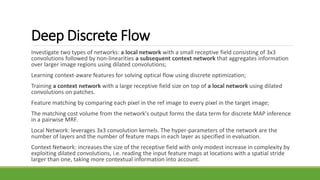 Deep Discrete Flow
Investigate two types of networks: a local network with a small receptive field consisting of 3x3
convolutions followed by non-linearities a subsequent context network that aggregates information
over larger image regions using dilated convolutions;
Learning context-aware features for solving optical flow using discrete optimization;
Training a context network with a large receptive field size on top of a local network using dilated
convolutions on patches.
Feature matching by comparing each pixel in the ref image to every pixel in the target image;
The matching cost volume from the network's output forms the data term for discrete MAP inference
in a pairwise MRF.
Local Network: leverages 3x3 convolution kernels. The hyper-parameters of the network are the
number of layers and the number of feature maps in each layer as specified in evaluation.
Context Network: increases the size of the receptive field with only modest increase in complexity by
exploiting dilated convolutions, i.e. reading the input feature maps at locations with a spatial stride
larger than one, taking more contextual information into account.
 