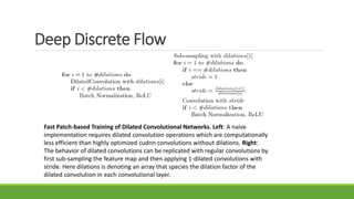 Deep Discrete Flow
Fast Patch-based Training of Dilated Convolutional Networks. Left: A naive
implementation requires dilated convolution operations which are computationally
less efficient than highly optimized cudnn convolutions without dilations. Right:
The behavior of dilated convolutions can be replicated with regular convolutions by
first sub-sampling the feature map and then applying 1-dilated convolutions with
stride. Here dilations is denoting an array that species the dilation factor of the
dilated convolution in each convolutional layer.
 