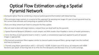 Optical Flow Estimation using a Spatial
Pyramid Network
Compute optical flow by combining a classical spatial-pyramid formulation with deep learning.
This estimates large motions in a coarse-to-fine approach by warping one image of a pair at each pyramid level by
the current flow estimate and computing an update to the flow.
Train one deep network per level to compute the flow update.
Do not need to deal with large motions, instead these are dealt with by the pyramid.
 Spatial Pyramid Network (SPyNet) is much simpler and 96% smaller than FlowNet in terms of model parameters.
 Since the flow at each pyramid level is small (< 1 pixel), a convolutional approach applied to pairs of warped
images is appropriate.
The learned convolution filters appear similar to classical spatio-temporal filters, giving insight into the method
and how to improve it.
 Trained using Adam optimization with 1 = 0:9 and 2 = 0:999. A batch size of 32 across all networks with 4000
iterations per epoch. A learning rate of 1e-4 for the first 60 epochs and decrease it to 1e-5 until converge.
 